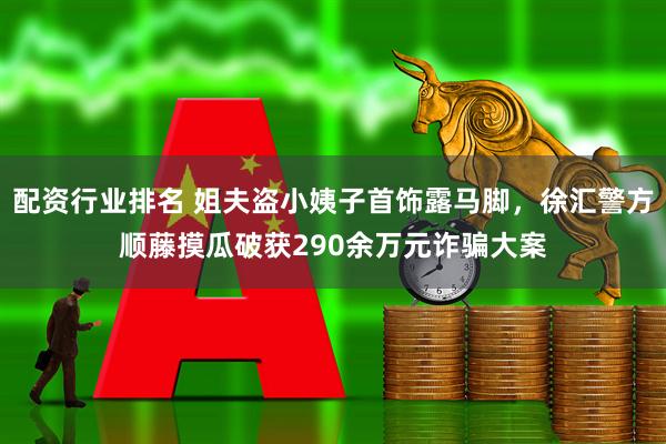 配资行业排名 姐夫盗小姨子首饰露马脚，徐汇警方顺藤摸瓜破获290余万元诈骗大案