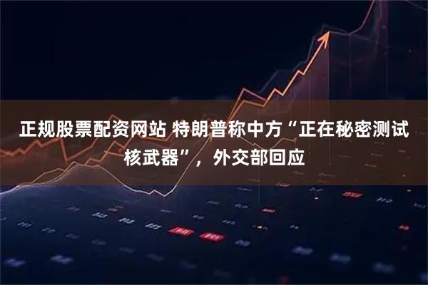 正规股票配资网站 特朗普称中方“正在秘密测试核武器”，外交部回应