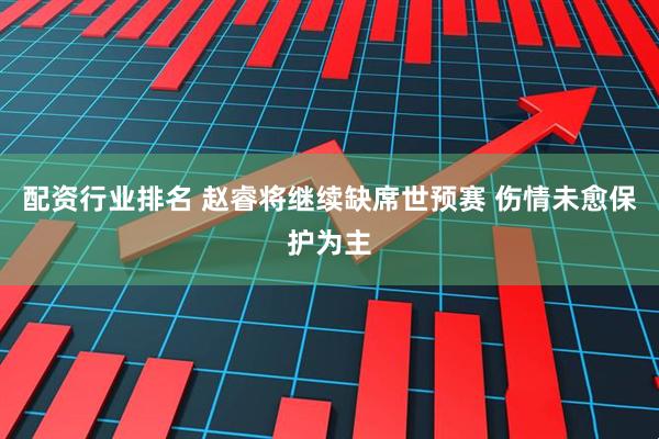 配资行业排名 赵睿将继续缺席世预赛 伤情未愈保护为主