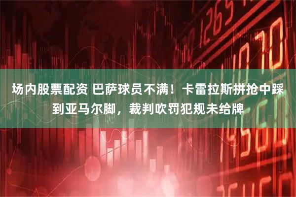 场内股票配资 巴萨球员不满！卡雷拉斯拼抢中踩到亚马尔脚，裁判吹罚犯规未给牌