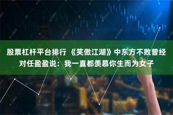 股票杠杆平台排行 《笑傲江湖》中东方不败曾经对任盈盈说：我一直都羡慕你生而为女子