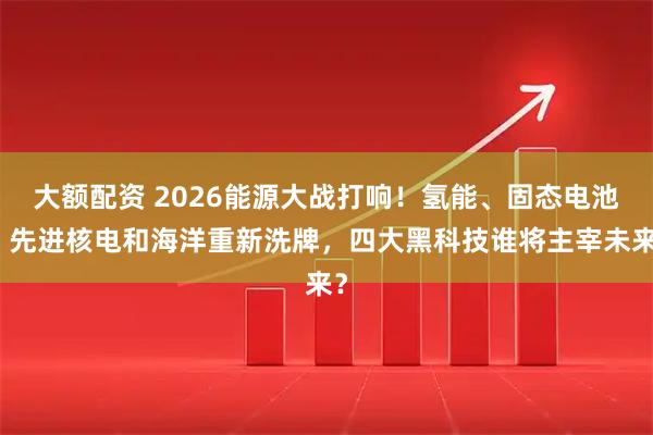 大额配资 2026能源大战打响！氢能、固态电池、先进核电和海洋重新洗牌，四大黑科技谁将主宰未来？