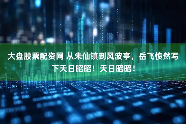 大盘股票配资网 从朱仙镇到风波亭，岳飞愤然写下天日昭昭！天日昭昭！