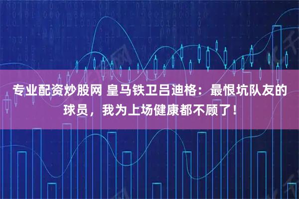 专业配资炒股网 皇马铁卫吕迪格：最恨坑队友的球员，我为上场健康都不顾了！