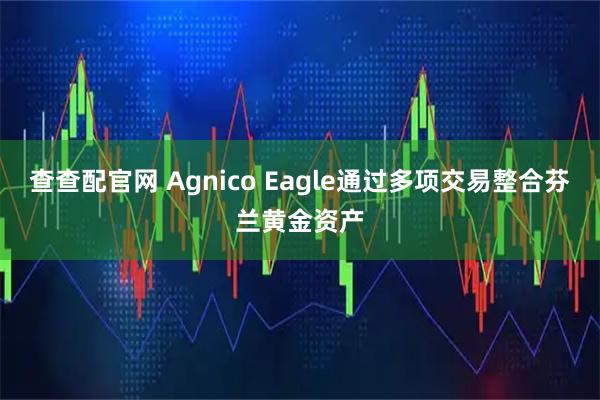 查查配官网 Agnico Eagle通过多项交易整合芬兰黄金资产