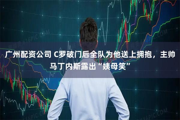 广州配资公司 C罗破门后全队为他送上拥抱，主帅马丁内斯露出“姨母笑”