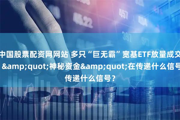 中国股票配资网网站 多只“巨无霸”宽基ETF放量成交！"神秘资金"在传递什么信号？