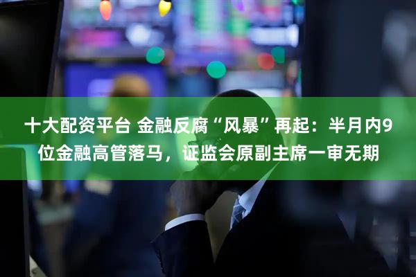 十大配资平台 金融反腐“风暴”再起：半月内9位金融高管落马，证监会原副主席一审无期